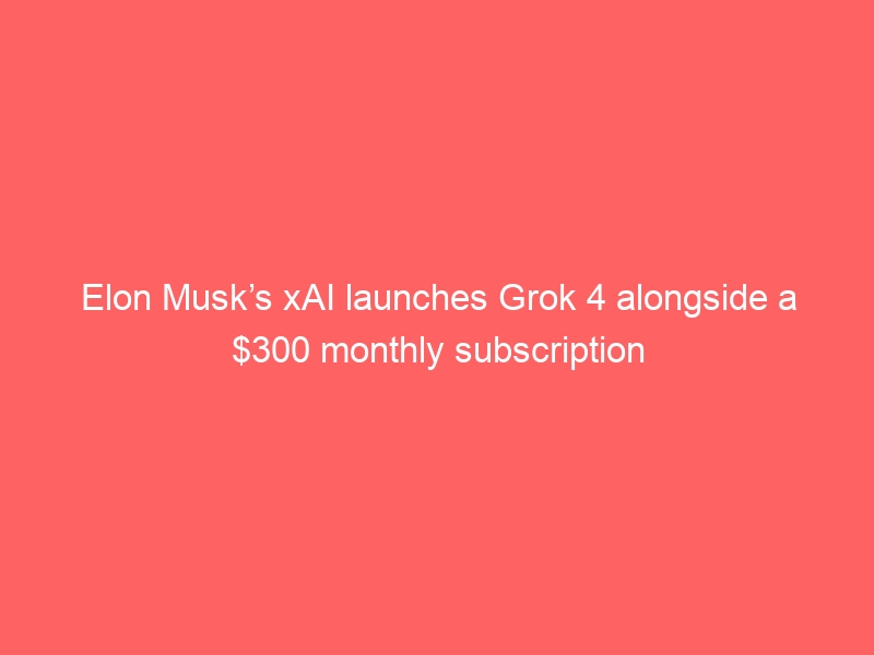 Elon Musk’s xAI launches Grok 4 alongside a $300 monthly subscription
