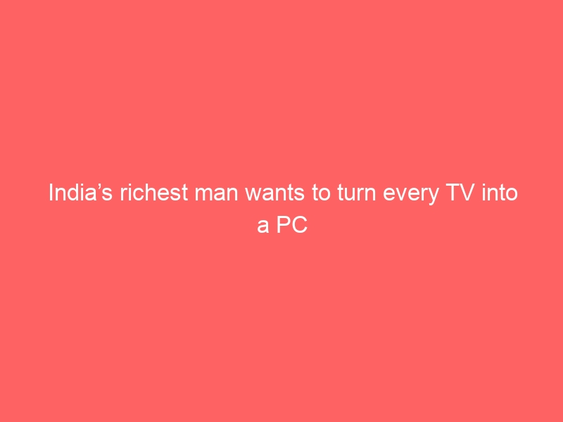 India’s richest man wants to turn every TV into a PC