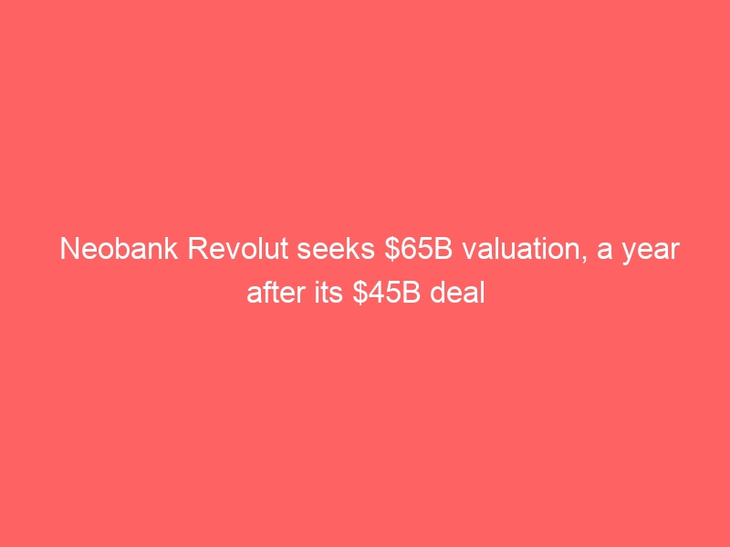Neobank Revolut seeks $65B valuation, a year after its $45B deal