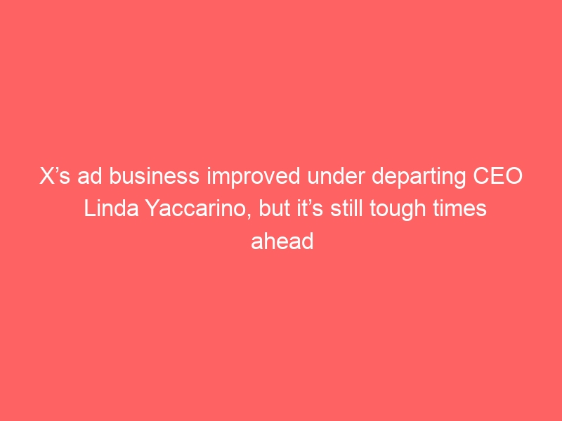 X’s ad business improved under departing CEO Linda Yaccarino, but it’s still tough times ahead